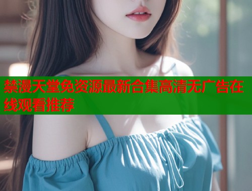 禁漫天堂免资源最新合集高清无广告在线观看推荐  第1张