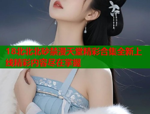 18北北北砂禁漫天堂精彩合集全新上线精彩内容尽在掌握  第2张