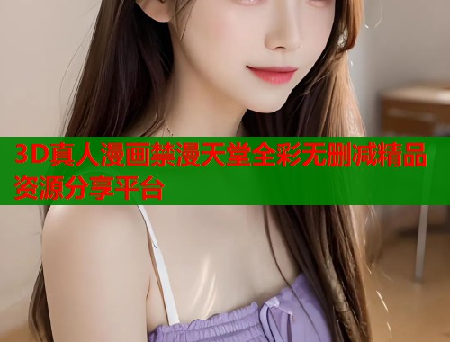 3D真人漫画禁漫天堂全彩无删减精品资源分享平台  第1张