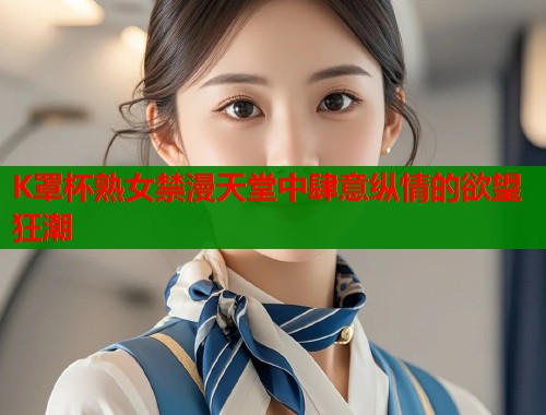 K罩杯熟女禁漫天堂中肆意纵情的欲望狂潮  第1张
