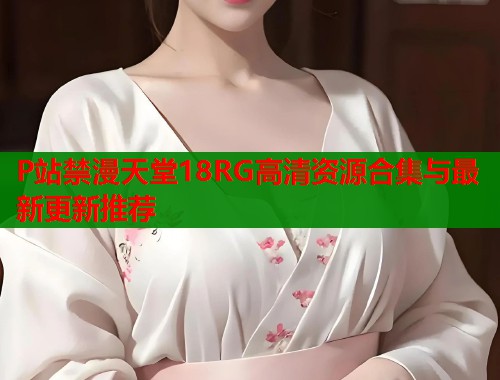 P站禁漫天堂18RG高清资源合集与最新更新推荐
