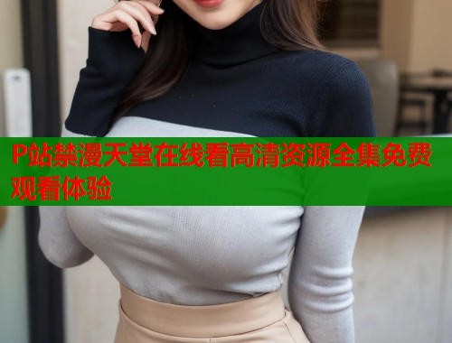 P站禁漫天堂在线看高清资源全集免费观看体验