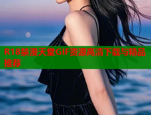 R18禁漫天堂GIF资源高清下载与精品推荐