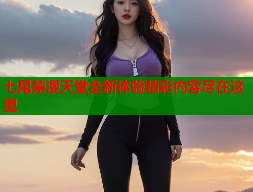 七尾禁漫天堂全新体验精彩内容尽在这里