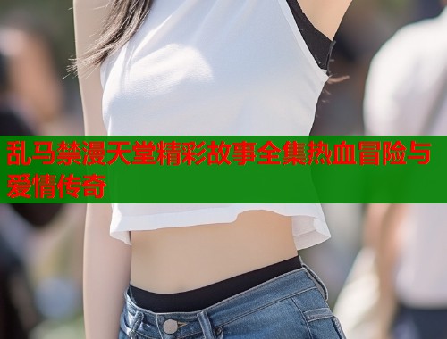 乱马禁漫天堂精彩故事全集热血冒险与爱情传奇