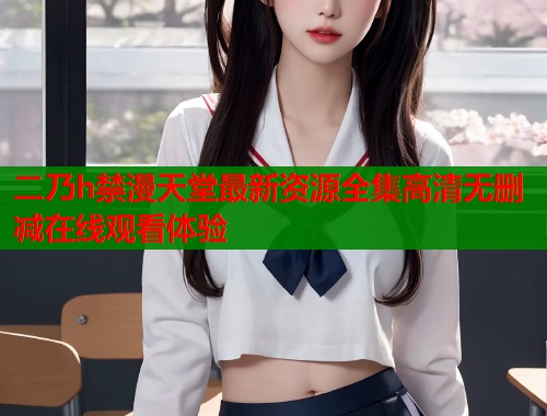 二乃h禁漫天堂最新资源全集高清无删减在线观看体验