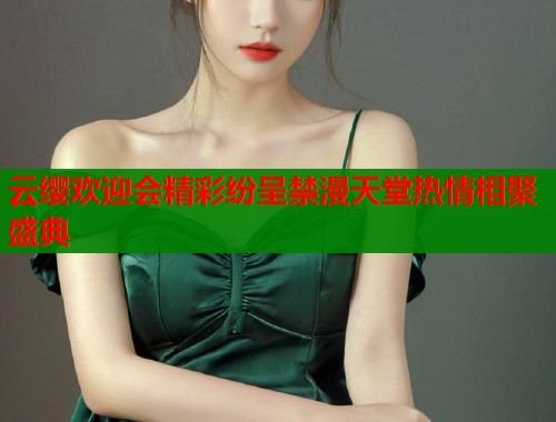 云缨欢迎会精彩纷呈禁漫天堂热情相聚盛典