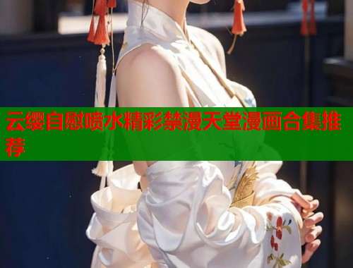 云缨自慰喷水精彩禁漫天堂漫画合集推荐