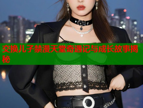 交换儿子禁漫天堂奇遇记与成长故事揭秘