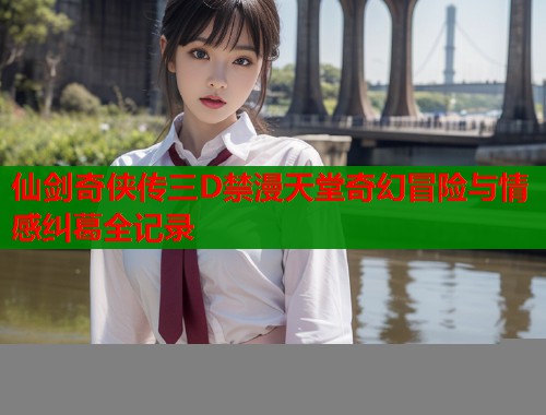 仙剑奇侠传三D禁漫天堂奇幻冒险与情感纠葛全记录