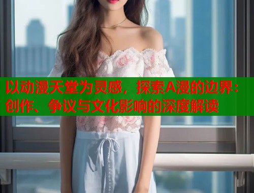 以动漫天堂为灵感，探索A漫的边界：创作、争议与文化影响的深度解读