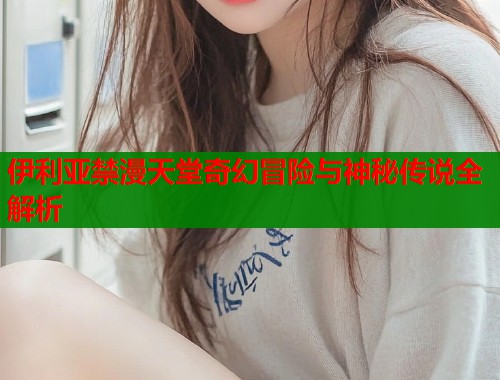 伊利亚禁漫天堂奇幻冒险与神秘传说全解析