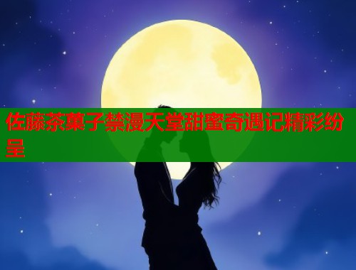 佐藤茶菓子禁漫天堂甜蜜奇遇记精彩纷呈