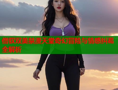 僧驭双美禁漫天堂奇幻冒险与情感纠葛全解析