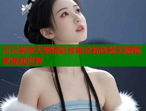 元元禁漫天堂精彩合集全新体验无限畅享漫画世界
