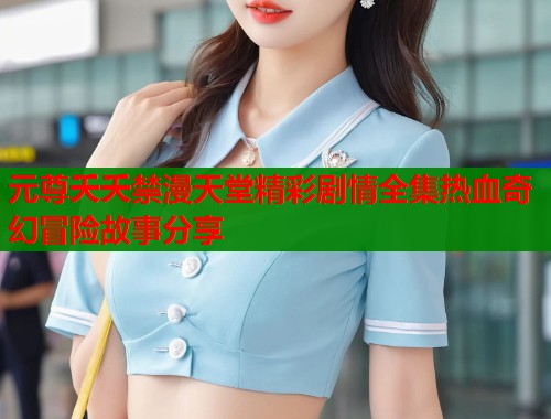 元尊夭夭禁漫天堂精彩剧情全集热血奇幻冒险故事分享