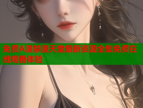 免费A漫禁漫天堂最新资源全集免费在线观看体验