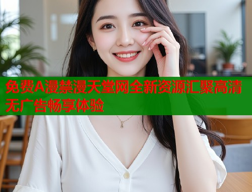 免费A漫禁漫天堂网全新资源汇聚高清无广告畅享体验