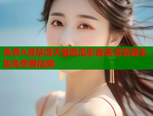 免费A漫禁漫天堂西瓜影音高清资源全集免费看指南