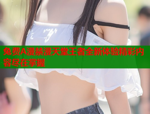 兔费A漫禁漫天堂王者全新体验精彩内容尽在掌握