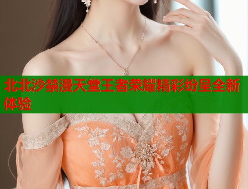 北北沙禁漫天堂王者荣耀精彩纷呈全新体验  第1张