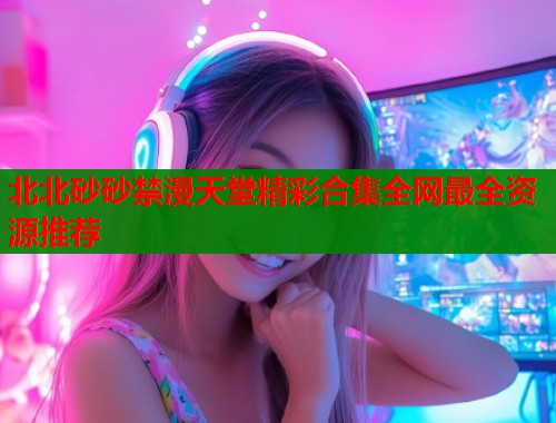 北北砂砂禁漫天堂精彩合集全网最全资源推荐  第1张