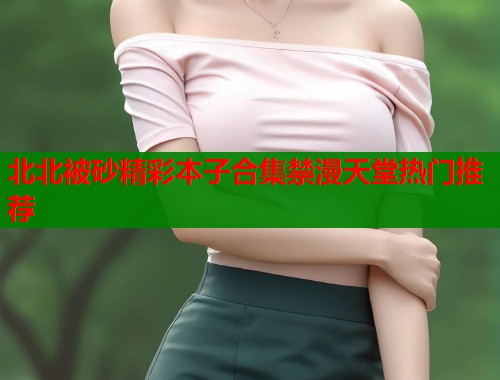 北北被砂精彩本子合集禁漫天堂热门推荐  第1张