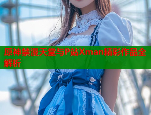 原神禁漫天堂与P站Xman精彩作品全解析  第1张