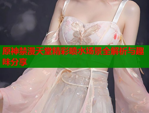 原神禁漫天堂精彩喷水场景全解析与趣味分享  第1张
