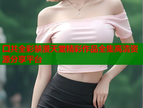 囗共全彩禁漫天堂精彩作品全集高清资源分享平台  第1张