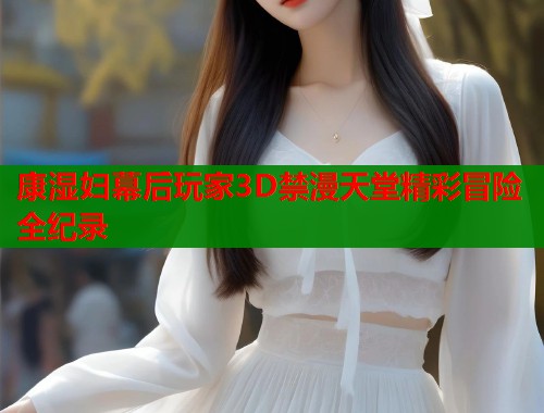 康湿妇幕后玩家3D禁漫天堂精彩冒险全纪录