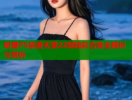 明星PS禁漫天堂22部精彩合集全解析与赏析  第1张