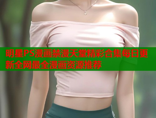 明星PS漫画禁漫天堂精彩合集每日更新全网最全漫画资源推荐