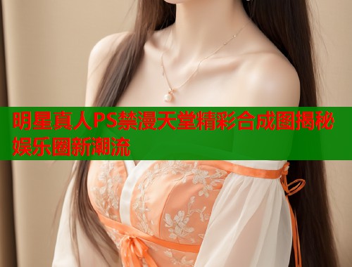 明星真人PS禁漫天堂精彩合成图揭秘娱乐圈新潮流  第1张