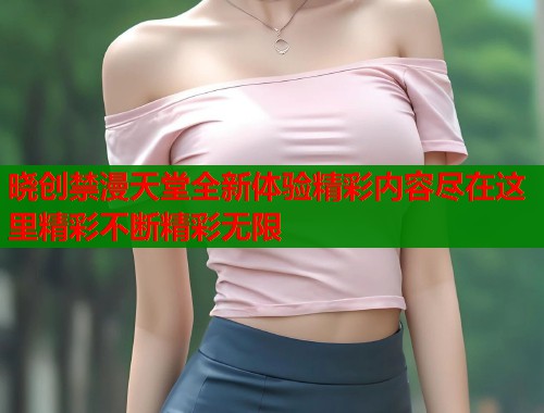 晓创禁漫天堂全新体验精彩内容尽在这里精彩不断精彩无限