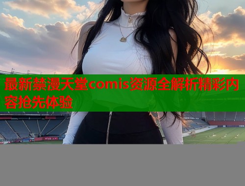 最新禁漫天堂comis资源全解析精彩内容抢先体验