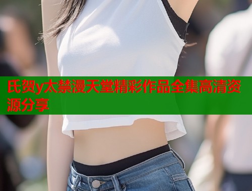 氏贺y太禁漫天堂精彩作品全集高清资源分享