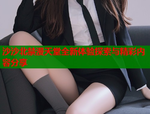 沙沙北禁漫天堂全新体验探索与精彩内容分享