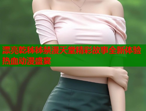 漂亮亁秭秭禁漫天堂精彩故事全新体验热血动漫盛宴