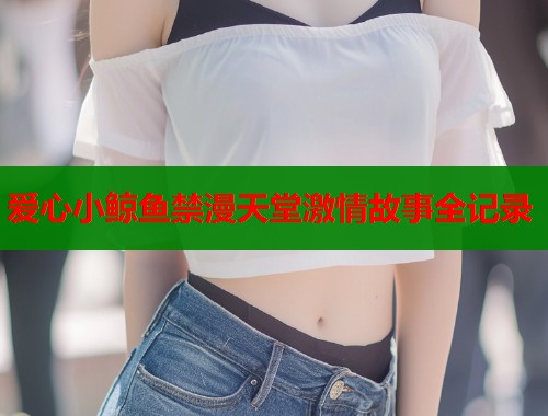 爱心小鲸鱼禁漫天堂激情故事全记录
