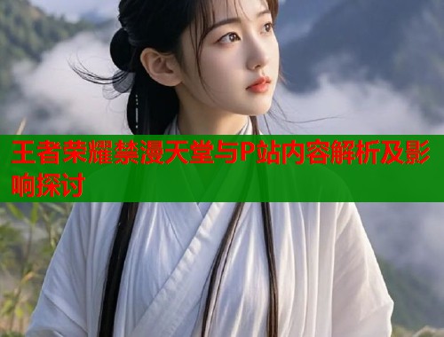 王者荣耀禁漫天堂与P站内容解析及影响探讨