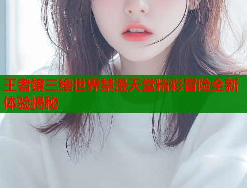 王者镜三维世界禁漫天堂精彩冒险全新体验揭秘