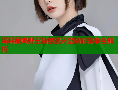 瑶瑶爱喝野王精禁漫天堂精彩故事全解析  第2张